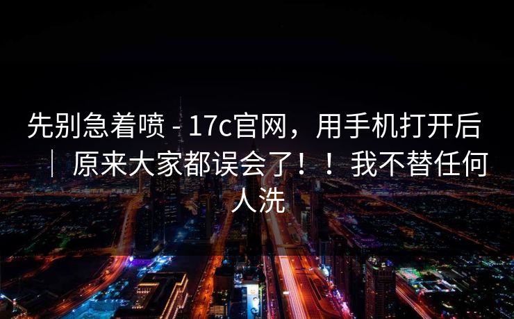 先别急着喷 - 17c官网，用手机打开后 ｜ 原来大家都误会了！！我不替任何人洗