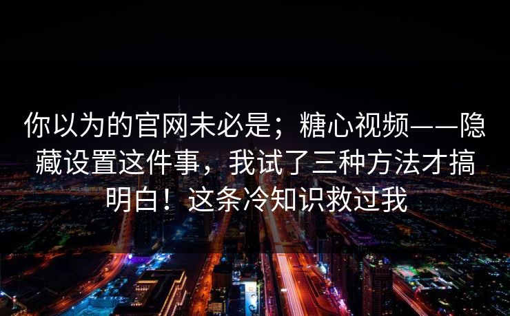 你以为的官网未必是；糖心视频——隐藏设置这件事，我试了三种方法才搞明白！这条冷知识救过我