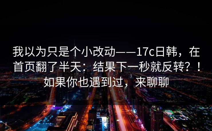 我以为只是个小改动——17c日韩,在首页翻了半天:结果下一秒就反转?!如果你也遇到过,来聊聊 我以为只是个小改动——17c日韩,在首页翻了半天:结果下一秒就反转?!如果你也遇到过,来聊聊