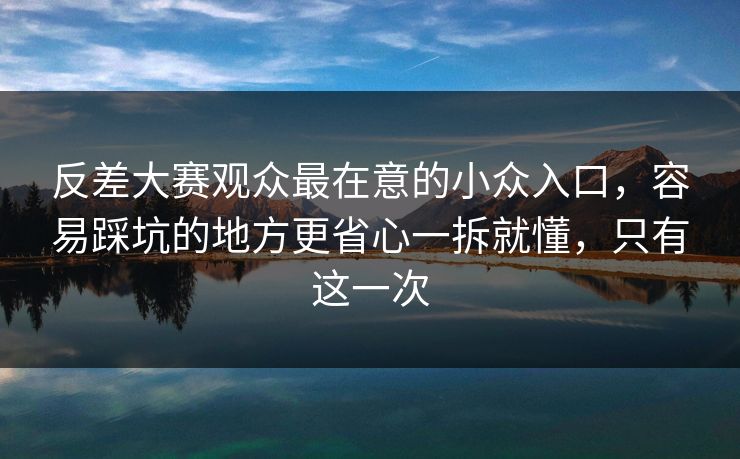 反差大赛观众最在意的小众入口，容易踩坑的地方更省心一拆就懂，只有这一次
