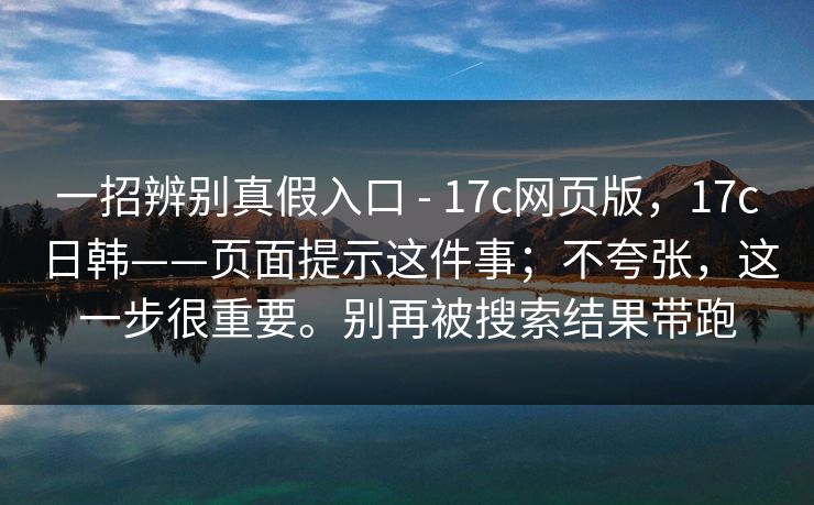 一招辨别真假入口 - 17c网页版，17c日韩——页面提示这件事；不夸张，这一步很重要。别再被搜索结果带跑