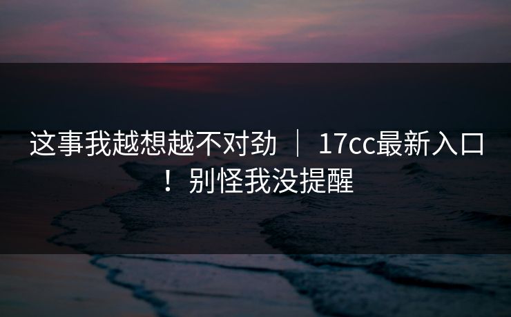 这事我越想越不对劲 ｜ 17cc最新入口！别怪我没提醒