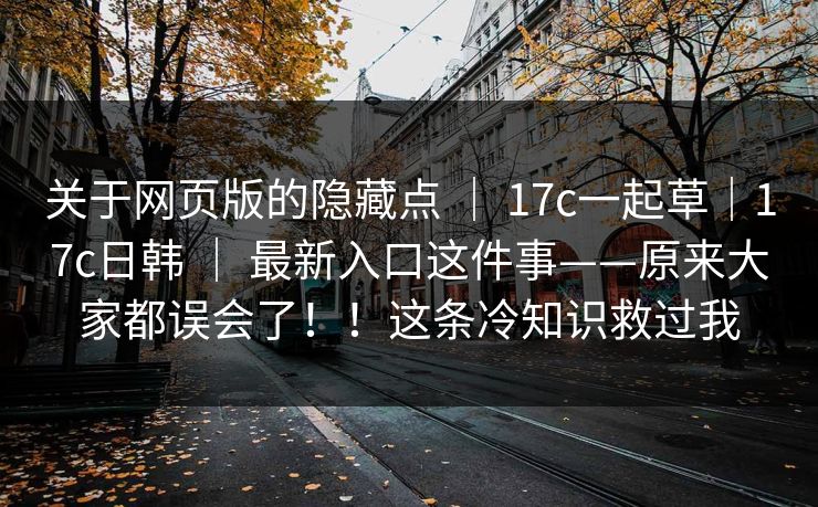 关于网页版的隐藏点 ｜ 17c一起草｜17c日韩 ｜ 最新入口这件事——原来大家都误会了！！这条冷知识救过我