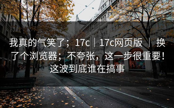 我真的气笑了；17c｜17c网页版 ｜ 换了个浏览器；不夸张，这一步很重要！这波到底谁在搞事