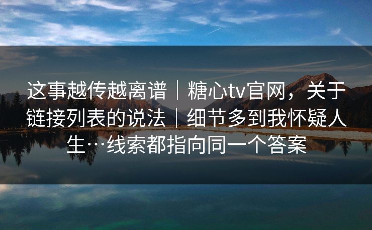 这事越传越离谱｜糖心tv官网，关于链接列表的说法｜细节多到我怀疑人生…线索都指向同一个答案