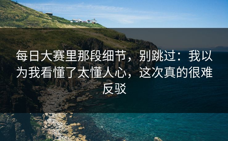 每日大赛里那段细节，别跳过：我以为我看懂了太懂人心，这次真的很难反驳
