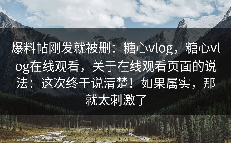爆料帖刚发就被删：糖心vlog，糖心vlog在线观看，关于在线观看页面的说法：这次终于说清楚！如果属实，那就太刺激了
