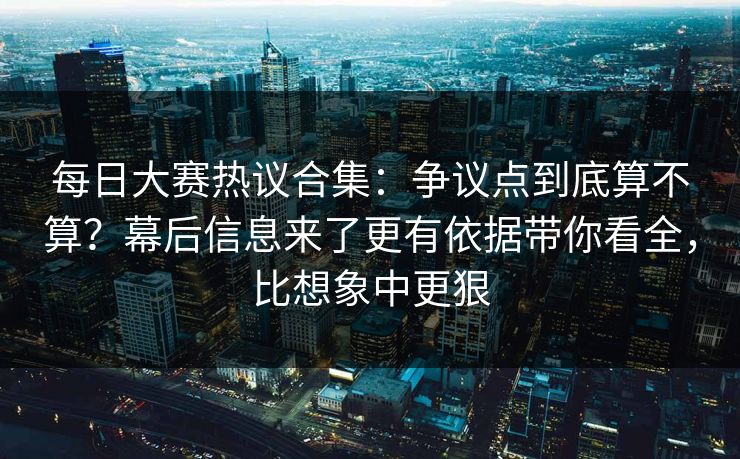 每日大赛热议合集：争议点到底算不算？幕后信息来了更有依据带你看全，比想象中更狠