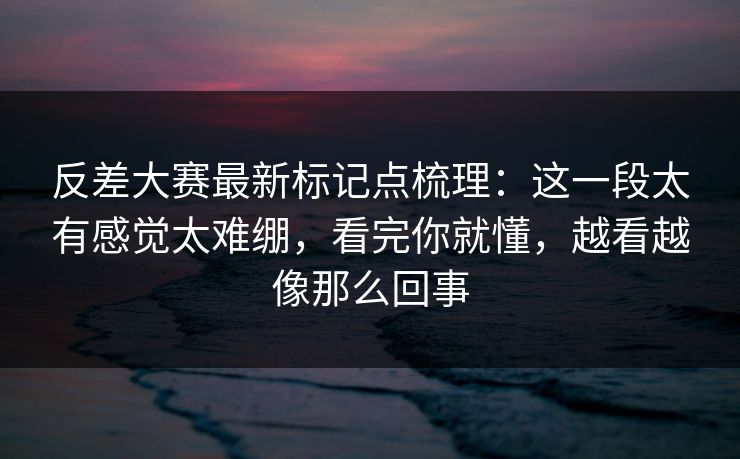 反差大赛最新标记点梳理：这一段太有感觉太难绷，看完你就懂，越看越像那么回事