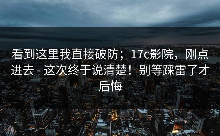 看到这里我直接破防；17c影院，刚点进去 - 这次终于说清楚！别等踩雷了才后悔