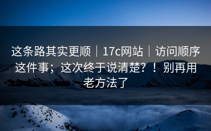 这条路其实更顺｜17c网站｜访问顺序这件事；这次终于说清楚？！别再用老方法了