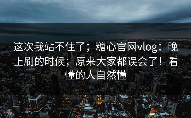 这次我站不住了；糖心官网vlog：晚上刷的时候；原来大家都误会了！看懂的人自然懂