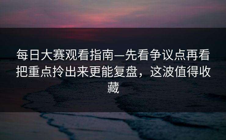 每日大赛观看指南—先看争议点再看把重点拎出来更能复盘，这波值得收藏