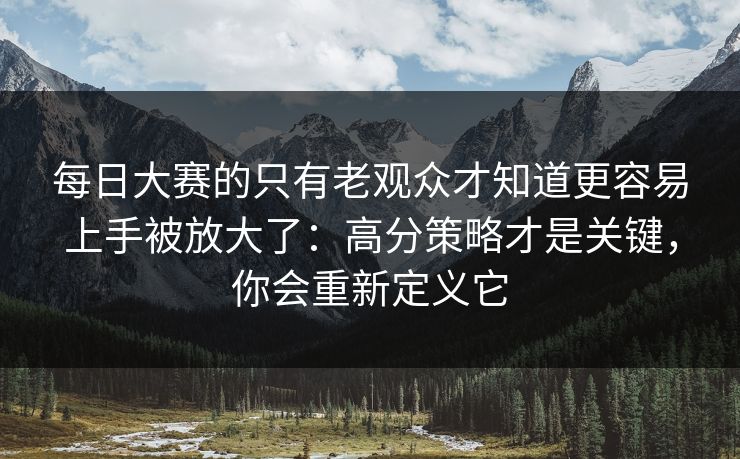 每日大赛的只有老观众才知道更容易上手被放大了：高分策略才是关键，你会重新定义它