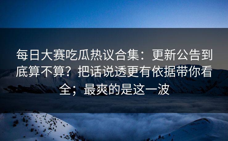 每日大赛吃瓜热议合集:更新公告到底算不算?把话说透更有依据带你看全;最爽的是这一波 每日大赛吃瓜热议合集:更新公告到底算不算?把话说透更有依据带你看全;最爽的是这一波