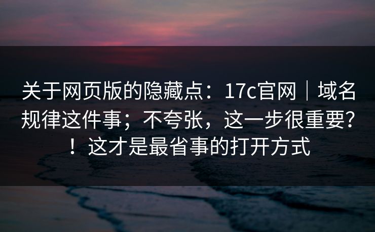 关于网页版的隐藏点：17c官网｜域名规律这件事；不夸张，这一步很重要？！这才是最省事的打开方式