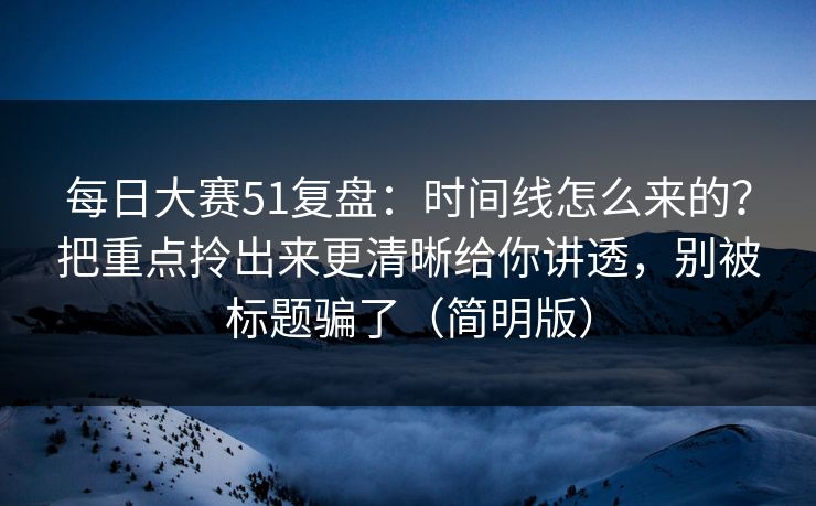 每日大赛51复盘：时间线怎么来的？把重点拎出来更清晰给你讲透，别被标题骗了（简明版）