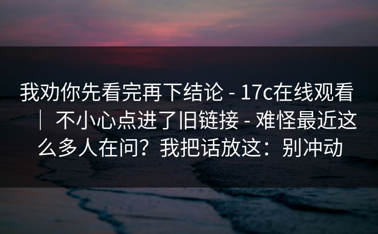 我劝你先看完再下结论 - 17c在线观看 | 不小心点进了旧链接 - 难怪最近这么多人在问?我把话放这:别冲动 我劝你先看完再下结论 - 17c在线观看 | 不小心点进了旧链接 - 难怪最近这么多人在问?我把话放这:别冲动