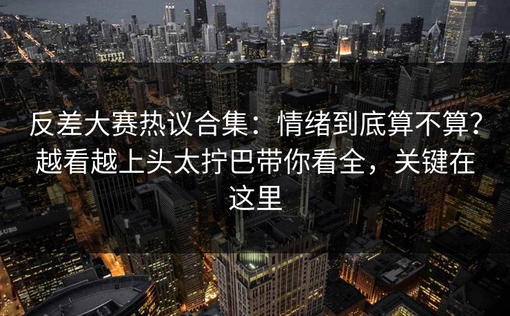 反差大赛热议合集:情绪到底算不算?越看越上头太拧巴带你看全,关键在这里 反差大赛热议合集:情绪到底算不算?越看越上头太拧巴带你看全,关键在这里