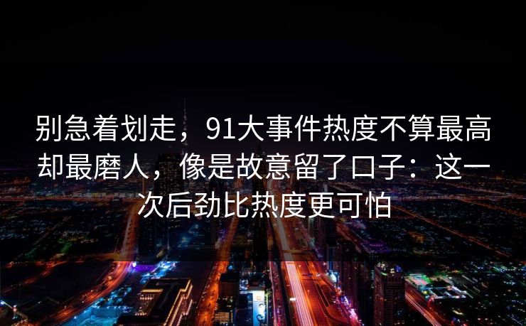 别急着划走,91大事件热度不算最高却最磨人,像是故意留了口子:这一次后劲比热度更可怕 别急着划走,91大事件热度不算最高却最磨人,像是故意留了口子:这一次后劲比热度更可怕